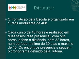    O FormAção pela Escola é organizado em
    cursos modulares de 40h .

   Cada curso de 40 horas é realizado em
    duas fases: fase presencial, com oito
    horas, e fase a distância, com 32 horas,
    num período mínimo de 30 dias e máximo
    de 45. Os encontros presenciais seguem
    o cronograma definido pela Tutoria.
 