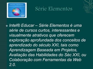    Intel® Educar – Série Elementos é uma
    série de cursos curtos, interessantes e
    visualmente atrativos que oferecem
    exploração aprofundada dos conceitos de
    aprendizado do século XXI, tais como
    Aprendizagem Baseada em Projetos,
    Avaliação das Habilidades do Séc XXI, ou
    Colaboração com Ferramentas da Web
    2.0.
 