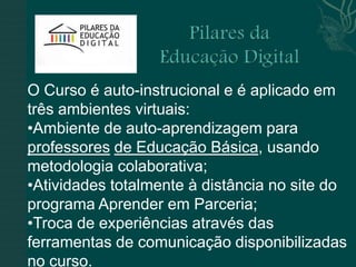 O Curso é auto-instrucional e é aplicado em
três ambientes virtuais:
•Ambiente de auto-aprendizagem para
professores de Educação Básica, usando
metodologia colaborativa;
•Atividades totalmente à distância no site do
programa Aprender em Parceria;
•Troca de experiências através das
ferramentas de comunicação disponibilizadas
no curso.
 