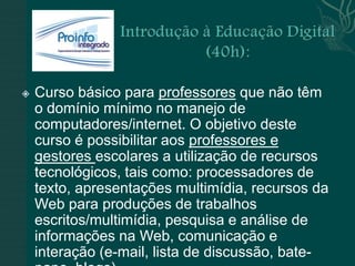    Curso básico para professores que não têm
    o domínio mínimo no manejo de
    computadores/internet. O objetivo deste
    curso é possibilitar aos professores e
    gestores escolares a utilização de recursos
    tecnológicos, tais como: processadores de
    texto, apresentações multimídia, recursos da
    Web para produções de trabalhos
    escritos/multimídia, pesquisa e análise de
    informações na Web, comunicação e
    interação (e-mail, lista de discussão, bate-
 