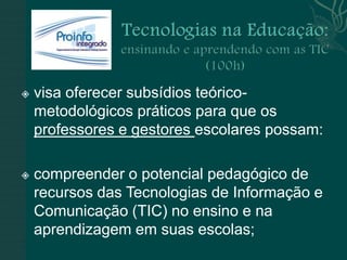    visa oferecer subsídios teórico-
    metodológicos práticos para que os
    professores e gestores escolares possam:

   compreender o potencial pedagógico de
    recursos das Tecnologias de Informação e
    Comunicação (TIC) no ensino e na
    aprendizagem em suas escolas;
 