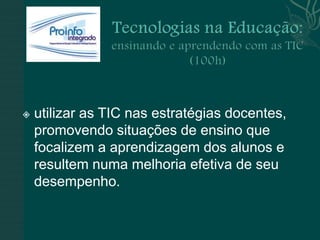    utilizar as TIC nas estratégias docentes,
    promovendo situações de ensino que
    focalizem a aprendizagem dos alunos e
    resultem numa melhoria efetiva de seu
    desempenho.
 