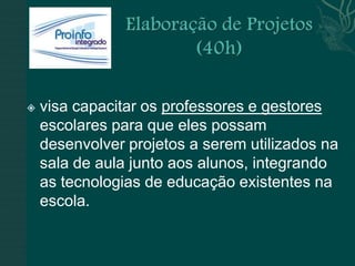    visa capacitar os professores e gestores
    escolares para que eles possam
    desenvolver projetos a serem utilizados na
    sala de aula junto aos alunos, integrando
    as tecnologias de educação existentes na
    escola.
 