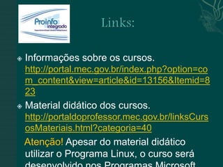    Informações sobre os cursos.
    http://portal.mec.gov.br/index.php?option=co
    m_content&view=article&id=13156&Itemid=8
    23
   Material didático dos cursos.
    http://portaldoprofessor.mec.gov.br/linksCurs
    osMateriais.html?categoria=40
    Atenção! Apesar do material didático
    utilizar o Programa Linux, o curso será
 