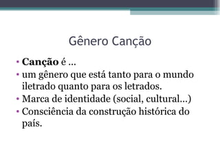 Gênero Canção Canção  é ... um gênero que está tanto para o mundo iletrado quanto para os letrados. Marca de identidade (social, cultural...)  Consciência da construção histórica do país. 