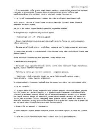 Армянская литература
 — С тем пожаловал, чтобы ты всех людей одарял поровну, а не как сейчас: к одним благоволишь,
о других и не вспоминаешь. Столько я маюсь, столько пота лью, а все с хлеба на воду
перебиваюсь. Иные же и вполовину моего не работают, а живут припеваючи.

— Ну, ступай, теперь разбогатеешь, — сказал бог.— Дам я тебе удачу, иди блаженствуй.

 — Вот еще что, господи, — сказал бедняк и поведал о жалобах голодного волка, красивой
девушки и иссохшего дерева.

Бог дал на все ответы, бедняк поблагодарил его и отправился восвояси.

На возвратном пути встретилось ему иссохшее дерево.

— Что сказал про меня бог? — спросило дерево.

 — Сказал, под тобою золото, оно не дает корням уйти в землю. Покуда это золото не выроют,
тебе не зазеленеть.

— Так куда же ты? Отрой золото — и тебе будет хорошо, и мне. Ты разбогатеешь, а я зазеленею.

 — Недосуг мне, я спешу, — ответил бедняк. — Бог дал мне удачу. Надо поскорей отыскать ее, да и
блаженствовать.

Потом встретилась бедняку красивая девушка и стала у него на пути.

— Какую весточку мне принес?

 — Бог сказал, найди хорошего человека и заживи с ним в любви и согласии. Тогда и перестанешь
грустить, будешь веселой и счастливой.

— Коли так, ты и стань для меня этим человеком, — попросила девушка.

 — Недосуг мне с тобой оставаться, бог дал мне удачу. Надо поскорей отыскать ее, да и
блаженствовать, — сказал бедняк и заторопился.

На дороге дожидался странника голодный волк. Как увидал его издали, так и кинулся навстречу,

— Ну, что сказал бог?

 — По дороге к богу мне, братец, встретились еще красивая девушка и иссохшее дерево. Девушка
спросила, отчего нет у нее в жизни радости, а дерево — от чего оно вечно сухое? Поведал я об
этом богу, он и говорит: девушке накажи, пускай найдет себе хорошего человека, тогда и станет
счастливой, а дереву накажи под ним золото, оно не дает корням уйти в землю, как выроют это
золото, так и зазеленеет. Передал я им божий наказ, дерево и говорит: вырой, мол, золото и за
бери себе, а девушка: ты, мол, и есть мой избранник. Я им отвечаю: нет, милые, мне не до вас, бог
дал мне удачу, надо поскорей отыскать ее, да и блаженствовать.

— А мне-то бог что наказал? — спросил волк.

 — Велел передать: будешь рыскать голодным, доколе не сыщешь глупца. Как съешь его, станешь
сыт.

— Где ж мне сыскать человека глупее тебя? — сказал волк и съел дуралея бедняка.




Документы сайта www.daineci.com
 
