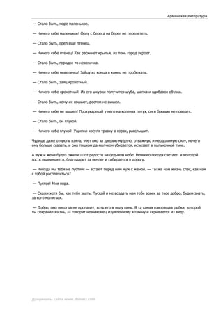 Армянская литература
— Стало быть, море маленькое.

— Ничего себе маленькое! Орлу с берега на берег не перелететь.

— Стало быть, орел еще птенец.

— Ничего себе птенец! Как раскинет крылья, их тень город укроет.

— Стало быть, городок-то невеличка.

— Ничего себе невеличка! Зайцу из конца в конец не пробежать.

— Стало быть, заяц крохотный.

— Ничего себе крохотный! Из его шкурки получится шуба, шапка и вдобавок обувка.

— Стало быть, кому их сошьют, ростом не вышел.

— Ничего себе не вышел! Прокукарекай у него на коленях петух, он и бровью не поведет.

— Стало быть, он глухой.

— Ничего себе глухой! Ущипни косуля травку в горах, расслышит.

Чудище даже оторопь взяла, чует оно за дверью мудрую, отважную и неодолимую силу, нечего
ему больше сказать, и оно тишком да молчком убирается, исчезает в полуночной тьме.

А муж и жена будто ожили — от радости на седьмом небе! Немного погодя светает, и молодой
гость поднимается, благодарит за ночлег и собирается в дорогу.

 — Никуда мы тебя не пустим! — встают перед ним муж с женой. — Ты же нам жизнь спас, как нам
с тобой расплатиться?

— Пустое! Мне пора.

 — Скажи хотя бы, как тебя звать. Пускай и не воздать нам тебе вовек за твое добро, будем знать,
за кого молиться.

 — Добро, оно никогда не пропадет, хоть его в воду кинь. Я та самая говорящая рыбка, которой
ты сохранил жизнь, — говорит незнакомец изумленному хозяину и скрывается из виду.




Документы сайта www.daineci.com
 