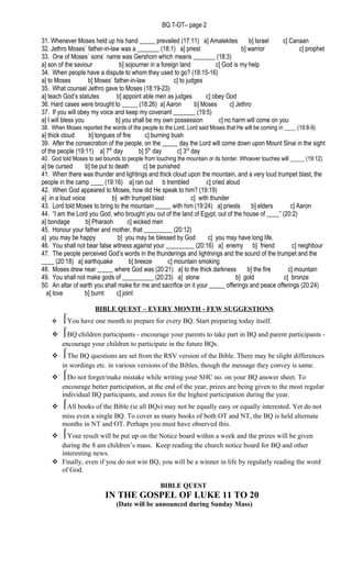 BQ 7-OT– page 2
31. Whenever Moses held up his hand _____ prevailed (17:11) a] Amalekites b] Israel c] Canaan
32. Jethro Moses` father-in-law was a _______ (18:1) a] priest b] warrior c] prophet
33. One of Moses` sons` name was Gershom which means _______ (18:3)
a] son of the saviour b] sojourner in a foreign land c] God is my help
34. When people have a dispute to whom they used to go? (18:15-16)
a] to Moses b] Moses` father-in-law c] to judges
35. What counsel Jethro gave to Moses (18:19-23)
a] teach God’s statutes b] appoint able men as judges c] obey God
36. Hard cases were brought to _____ (18:26) a] Aaron b] Moses c] Jethro
37. If you will obey my voice and keep my covenant _______ (19:5)
a] I will bless you b] you shall be my own possession c] no harm will come on you
38. When Moses reported the words of the people to the Lord, Lord said Moses that He will be coming in ____ (19:8-9)
a] thick cloud b] tongues of fire c] burning bush
39. After the consecration of the people, on the _____ day the Lord will come down upon Mount Sinai in the sight
of the people (19:11) a] 7th
day b] 5th
day c] 3rd
day
40. God told Moses to set bounds to people from touching the mountain or its border. Whoever touches will _____ (19:12)
a] be cursed b] be put to death c] be punished
41. When there was thunder and lightings and thick cloud upon the mountain, and a very loud trumpet blast, the
people in the camp ____ (19:16) a] ran out b trembled c] cried aloud
42. When God appeared to Moses, how did He speak to him? (19:19)
a] in a loud voice b] with trumpet blast c] with thunder
43. Lord told Moses to bring to the mountain _____ with him (19:24) a] priests b] elders c] Aaron
44. “I am the Lord you God, who brought you out of the land of Egypt, out of the house of ____” (20:2)
a] bondage b] Pharaoh c] wicked men
45. Honour your father and mother, that _________ (20:12)
a] you may be happy b] you may be blessed by God c] you may have long life.
46. You shall not bear false witness against your _________ (20:16) a] enemy b] friend c] neighbour
47. The people perceived God’s words in the thunderings and lightnings and the sound of the trumpet and the
____ (20:18) a] earthquake b] breeze c] mountain smoking
48. Moses drew near _____ where God was (20:21) a] to the thick darkness b] the fire c] mountain
49. You shall not make gods of __________ (20:23) a] stone b] gold c] bronze
50. An altar of earth you shall make for me and sacrifice on it your _____ offerings and peace offerings (20:24)
a] love b] burnt c] joint
BIBLE QUEST – EVERY MONTH - FEW SUGGESTIONS
 You have one month to prepare for every BQ. Start preparing today itself.
 BQ children participants - encourage your parents to take part in BQ and parent participants -
encourage your children to participate in the future BQs.
 The BQ questions are set from the RSV version of the Bible. There may be slight differences
in wordings etc. in various versions of the Bibles, though the message they convey is same.
 Do not forget/make mistake while writing your SHC no. on your BQ answer sheet. To
encourage better participation, at the end of the year, prizes are being given to the most regular
individual BQ participants, and zones for the highest participation during the year.
 All books of the Bible (ie all BQs) may not be equally easy or equally interested. Yet do not
miss even a single BQ. To cover as many books of both OT and NT, the BQ is held alternate
months in NT and OT. Perhaps you must have observed this.
 Your result will be put up on the Notice board within a week and the prizes will be given
during the 8 am children’s mass. Keep reading the church notice board for BQ and other
interesting news.
 Finally, even if you do not win BQ, you will be a winner in life by regularly reading the word
of God.
BIBLE QUEST
IN THE GOSPEL OF LUKE 11 TO 20
(Date will be announced during Sunday Mass)
 