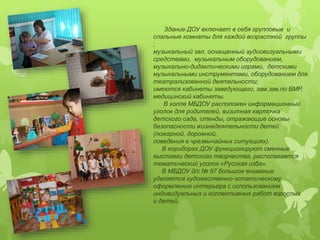 Здание ДОУ включает в себя групповые и 
спальные комнаты для каждой возрастной группы 
; 
музыкальный зал, оснащенный аудиовизуальными 
средствами, музыкальным оборудованием, 
музыкально-дидактическими играми, детскими 
музыкальными инструментами, оборудованием для 
театрализованной деятельности; 
имеются кабинеты заведующего, зам.зав.по ВМР, 
медицинский кабинеты. 
В холле МБДОУ расположен информационный 
уголок для родителей, визитная карточка 
детского сада, стенды, отражающие основы 
безопасности жизнедеятельности детей 
(пожарной, дорожной, 
поведения в чрезвычайных ситуациях). 
В коридорах ДОУ функционируют сменные 
выставки детского творчества, располагается 
тематический уголок «Русская изба». 
В МБДОУ д/с № 97 большое внимание 
уделяется художественно-эстетическому 
оформлению интерьера с использованием 
индивидуальных и коллективных работ взрослых 
и детей. 
 