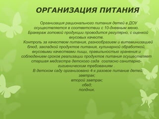 ОРГАНИЗАЦИЯ ПИТАНИЯ 
Организация рационального питания детей в ДОУ 
осуществляется в соответствии с 10-дневным меню. 
Бракераж готовой продукции проводится регулярно, с оценкой 
вкусовых качеств. 
Контроль за качеством питания, разнообразием и витаминизацией 
блюд, закладкой продуктов питания, кулинарной обработкой, 
вкусовыми качествами пищи, правильностью хранения и 
соблюдением сроков реализации продуктов питания осуществляет 
старшая медсестра детского сада согласно санитарно- 
гигиеническим требованиям . 
В детском саду организовано 4-х разовое питание детей: 
завтрак; 
второй завтрак; 
обед; 
полдник. 
 