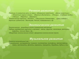 Речевое развитие 
Картины по развитию речи из серии: «Домашние животные», «Дикие животные», 
«Животные жарких стран», «Морские обитатели», «Птицы», «Садовые ягоды», 
«Овощи», «Фрукты», «Деревья»; 
Тематические картины: «Космос», «Защитники Отечества», «День победы»; 
Картины художников : Васнецова, Репина, Айвазовского и др. 
Экологическое развитие 
Экологические , природные уголки (комнатные растения); 
Наборы предметных картинок и муляжей : овощи, фрукты, насекомые, рептилии, 
амфибии, птичий двор и др.; 
Оборудован экологический стенд, оформлена экологическая тропа. 
Музыкальное развитие 
Имеется музыкальный зал ; 
Музыкальные инструменты: пианино, синтезатор, ксилофоны, металлофоны, 
ложки, кастаньеты, флейты, маракасы, трещетки, барабаны, бубны и д.р. 
 