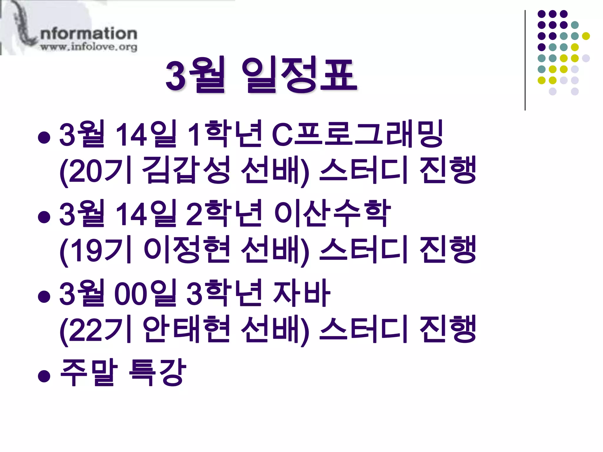 3월 일정표 3월 14일 1학년 C프로그래밍(20기 김갑성 선배) 스터디 진행 3월 14일 2학년 이산수학(19기 이정현 선배) 스터디 진행 3월 00일 3학년 자바(22기 안태현 선배) 스터디 진행주말 특강