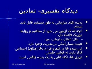 .‫پژوهش‬ ‫هفته‬.‫پژوهش‬ ‫هفته‬2020‫آذر‬‫آذر‬13841384 ‫مصلح‬ ‫عبدالمجید‬‫مصلح‬ ‫عبدالمجید‬13841384 1212
‫نمادین‬ -‫تفسیری‬ ‫دیدگاه‬‫نمادین‬ -‫تفسیری‬ ‫دیدگاه‬
‫تایید‬ ‫قابل‬ ‫مستقیم‬ ‫طور‬ ‫به‬ ‫سازمانی‬ ‫های‬ ‫پدیده‬‫تایید‬ ‫قابل‬ ‫مستقیم‬ ‫طور‬ ‫به‬ ‫سازمانی‬ ‫های‬ ‫پدیده‬
.‫نیستند‬.‫نیستند‬
‫روابط‬ ‫و‬ ‫مفاهیم‬ ‫از‬ ‫شود‬ ‫می‬ ‫آزمون‬ ‫که‬ ‫که‬ ‫آنچه‬‫روابط‬ ‫و‬ ‫مفاهیم‬ ‫از‬ ‫شود‬ ‫می‬ ‫آزمون‬ ‫که‬ ‫که‬ ‫آنچه‬
.‫دارد‬ ‫فاصله‬ ‫تیوریک‬.‫دارد‬ ‫فاصله‬ ‫تیوریک‬
–‫سود‬ ،‫سازمانی‬ ‫عملکرد‬ :‫مثال‬‫سود‬ ،‫سازمانی‬ ‫عملکرد‬ :‫مثال‬
.‫دارد‬ ‫وجود‬ ‫مدیریت‬ ‫در‬ ‫اندکی‬ ‫بسیار‬ ‫عینیت‬.‫دارد‬ ‫وجود‬ ‫مدیریت‬ ‫در‬ ‫اندکی‬ ‫بسیار‬ ‫عینیت‬
‫اجتماعی‬ (‫)میثاق‬ ‫قراردادها‬ ‫قلمرو‬ ‫در‬ ‫ها‬ ‫پدیده‬ ‫این‬‫اجتماعی‬ (‫)میثاق‬ ‫قراردادها‬ ‫قلمرو‬ ‫در‬ ‫ها‬ ‫پدیده‬ ‫این‬
.‫طبیعی‬ ‫قوانین‬ ‫نه‬ ‫دارند‬ ‫قرار‬.‫طبیعی‬ ‫قوانین‬ ‫نه‬ ‫دارند‬ ‫قرار‬
.‫است‬ ‫واقعی‬ ‫پدیده‬ ‫یک‬ ‫یه‬ ‫هایی‬ ‫نگاه‬ ،‫ها‬ ‫تیوری‬.‫است‬ ‫واقعی‬ ‫پدیده‬ ‫یک‬ ‫یه‬ ‫هایی‬ ‫نگاه‬ ،‫ها‬ ‫تیوری‬
 