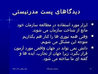 .‫پژوهش‬ ‫هفته‬.‫پژوهش‬ ‫هفته‬2020‫آذر‬‫آذر‬13841384 ‫مصلح‬ ‫عبدالمجید‬‫مصلح‬ ‫عبدالمجید‬13841384 1414
‫مدرنیستی‬ ‫پست‬ ‫دیدگاهای‬‫مدرنیستی‬ ‫پست‬ ‫دیدگاهای‬
‫خود‬ ‫سازمان‬ ‫مطالعه‬ ‫در‬ ‫استفاده‬ ‫مورد‬ ‫ابزار‬‫خود‬ ‫سازمان‬ ‫مطالعه‬ ‫در‬ ‫استفاده‬ ‫مورد‬ ‫ابزار‬
.‫شوند‬ ‫می‬ ‫سازمان‬ ‫شناخت‬ ‫از‬ ‫مانع‬.‫شوند‬ ‫می‬ ‫سازمان‬ ‫شناخت‬ ‫از‬ ‫مانع‬
‫بگذاریم‬ ‫هم‬ ‫کنار‬ ‫را‬ ‫ها‬ ‫تیوری‬ ‫همه‬ ‫وقتی‬‫بگذاریم‬ ‫هم‬ ‫کنار‬ ‫را‬ ‫ها‬ ‫تیوری‬ ‫همه‬ ‫وقتی‬
.‫شویم‬ ‫می‬ ‫مشکل‬ ‫این‬ ‫متوجه‬.‫شویم‬ ‫می‬ ‫مشکل‬ ‫این‬ ‫متوجه‬
‫آزمون‬ ‫مورد‬ ‫واقعی‬ ‫جهان‬ ‫در‬ ‫تواند‬ ‫نمی‬ ‫دانش‬‫آزمون‬ ‫مورد‬ ‫واقعی‬ ‫جهان‬ ‫در‬ ‫تواند‬ ‫نمی‬ ‫دانش‬
‫و‬ ‫ها‬ ‫ایده‬ ،‫تجارب‬ ‫از‬ ‫جهان‬ ‫زیرا‬ ،‫بگیرد‬ ‫قرار‬‫و‬ ‫ها‬ ‫ایده‬ ،‫تجارب‬ ‫از‬ ‫جهان‬ ‫زیرا‬ ،‫بگیرد‬ ‫قرار‬
.‫شود‬ ‫می‬ ‫ساخته‬ ‫ما‬ ‫ای‬ ‫گفته‬.‫شود‬ ‫می‬ ‫ساخته‬ ‫ما‬ ‫ای‬ ‫گفته‬
 