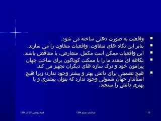 .‫پژوهش‬ ‫هفته‬.‫پژوهش‬ ‫هفته‬2020‫آذر‬‫آذر‬13841384 ‫مصلح‬ ‫عبدالمجید‬‫مصلح‬ ‫عبدالمجید‬13841384 1515
.‫شود‬ ‫می‬ ‫ساخته‬ ‫ذهنی‬ ‫صورت‬ ‫به‬ ‫واقعیت‬.‫شود‬ ‫می‬ ‫ساخته‬ ‫ذهنی‬ ‫صورت‬ ‫به‬ ‫واقعیت‬
.‫سازند‬ ‫می‬ ‫را‬ ‫متفاوت‬ ‫واقعیات‬ ،‫متفاوت‬ ‫های‬ ‫نگاه‬ ‫این‬ ‫بنابر‬.‫سازند‬ ‫می‬ ‫را‬ ‫متفاوت‬ ‫واقعیات‬ ،‫متفاوت‬ ‫های‬ ‫نگاه‬ ‫این‬ ‫بنابر‬
.‫باشند‬ ‫متناقض‬ ‫یا‬ ،‫متعارض‬ ،‫مکمل‬ ‫است‬ ‫ممکن‬ ‫واقعیات‬ ‫این‬.‫باشند‬ ‫متناقض‬ ‫یا‬ ،‫متعارض‬ ،‫مکمل‬ ‫است‬ ‫ممکن‬ ‫واقعیات‬ ‫این‬
‫جهان‬ ‫ساخت‬ ‫برای‬ ‫گوناگون‬ ‫ممکنت‬ ‫با‬ ‫را‬ ‫ما‬ ‫متعدد‬ ‫ای‬ ‫نگاهه‬‫جهان‬ ‫ساخت‬ ‫برای‬ ‫گوناگون‬ ‫ممکنت‬ ‫با‬ ‫را‬ ‫ما‬ ‫متعدد‬ ‫ای‬ ‫نگاهه‬
.‫کند‬ ‫می‬ ‫تجهیز‬ ‫دیگران‬ ‫های‬ ‫سازه‬ ‫درک‬ ‫و‬ ‫خود‬ ‫پیرامون‬.‫کند‬ ‫می‬ ‫تجهیز‬ ‫دیگران‬ ‫های‬ ‫سازه‬ ‫درک‬ ‫و‬ ‫خود‬ ‫پیرامون‬
‫هیچ‬ ‫زیرا‬ ‫ندارد؛‬ ‫وجود‬ ‫بیشتر‬ ‫و‬ ‫بهتر‬ ‫دانش‬ ‫برای‬ ‫تضمینی‬ ‫هیچ‬‫هیچ‬ ‫زیرا‬ ‫ندارد؛‬ ‫وجود‬ ‫بیشتر‬ ‫و‬ ‫بهتر‬ ‫دانش‬ ‫برای‬ ‫تضمینی‬ ‫هیچ‬
‫یا‬ ‫و‬ ‫بیشتری‬ ‫بتوان‬ ‫که‬ ‫ندارد‬ ‫وجود‬ ‫شمولی‬ ‫جهان‬ ‫استاندار‬‫یا‬ ‫و‬ ‫بیشتری‬ ‫بتوان‬ ‫که‬ ‫ندارد‬ ‫وجود‬ ‫شمولی‬ ‫جهان‬ ‫استاندار‬
.‫سنجید‬ ‫را‬ ‫دانش‬ ‫بهتری‬.‫سنجید‬ ‫را‬ ‫دانش‬ ‫بهتری‬
 