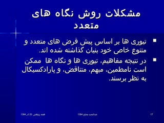 .‫پژوهش‬ ‫هفته‬.‫پژوهش‬ ‫هفته‬2020‫آذر‬‫آذر‬13841384 ‫مصلح‬ ‫عبدالمجید‬‫مصلح‬ ‫عبدالمجید‬13841384 1717
‫های‬ ‫نگاه‬ ‫روش‬ ‫مشکلت‬‫های‬ ‫نگاه‬ ‫روش‬ ‫مشکلت‬
‫متعدد‬‫متعدد‬
‫و‬ ‫متعدد‬ ‫های‬ ‫فرض‬ ‫پیش‬ ‫اساس‬ ‫بر‬ ‫ها‬ ‫تیوری‬‫و‬ ‫متعدد‬ ‫های‬ ‫فرض‬ ‫پیش‬ ‫اساس‬ ‫بر‬ ‫ها‬ ‫تیوری‬
.‫اند‬ ‫شده‬ ‫گذاشته‬ ‫بنیان‬ ‫خود‬ ‫خاص‬ ‫متنوع‬.‫اند‬ ‫شده‬ ‫گذاشته‬ ‫بنیان‬ ‫خود‬ ‫خاص‬ ‫متنوع‬
‫ممکن‬ ‫ها‬ ‫نگاه‬ ‫و‬ ‫ها‬ ‫تیوری‬ ،‫مفاهیم‬ ‫نتیجه‬ ‫در‬‫ممکن‬ ‫ها‬ ‫نگاه‬ ‫و‬ ‫ها‬ ‫تیوری‬ ،‫مفاهیم‬ ‫نتیجه‬ ‫در‬
‫پارادکسیکال‬ ‫و‬ ،‫متناقض‬ ،‫مبهم‬ ،‫نامطمین‬ ‫است‬‫پارادکسیکال‬ ‫و‬ ،‫متناقض‬ ،‫مبهم‬ ،‫نامطمین‬ ‫است‬
.‫برسند‬ ‫نظر‬ ‫به‬.‫برسند‬ ‫نظر‬ ‫به‬
 