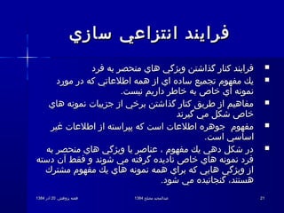 .‫پژوهش‬ ‫هفته‬.‫پژوهش‬ ‫هفته‬2020‫آذر‬‫آذر‬13841384 ‫مصلح‬ ‫عبدالمجید‬‫مصلح‬ ‫عبدالمجید‬13841384 2121
‫سازي‬ ‫انتزاعي‬ ‫فرايند‬‫سازي‬ ‫انتزاعي‬ ‫فرايند‬
‫فرد‬ ‫به‬ ‫منحصر‬ ‫هاي‬ ‫ويژگي‬ ‫گذاشتن‬ ‫كنار‬ ‫فرايند‬‫فرد‬ ‫به‬ ‫منحصر‬ ‫هاي‬ ‫ويژگي‬ ‫گذاشتن‬ ‫كنار‬ ‫فرايند‬
‫مورد‬ ‫در‬ ‫كه‬ ‫اطلعاتي‬ ‫همه‬ ‫از‬ ‫اي‬ ‫ساده‬ ‫تجميع‬ ‫مفهوم‬ ‫يك‬‫مورد‬ ‫در‬ ‫كه‬ ‫اطلعاتي‬ ‫همه‬ ‫از‬ ‫اي‬ ‫ساده‬ ‫تجميع‬ ‫مفهوم‬ ‫يك‬
.‫نيست‬ ‫داريم‬ ‫خاطر‬ ‫به‬ ‫خاص‬ ‫اي‬ ‫نمونه‬.‫نيست‬ ‫داريم‬ ‫خاطر‬ ‫به‬ ‫خاص‬ ‫اي‬ ‫نمونه‬
‫هاي‬ ‫نمونه‬ ‫جزييات‬ ‫از‬ ‫برخي‬ ‫گذاشتن‬ ‫كنار‬ ‫طريق‬ ‫از‬ ‫مفاهيم‬‫هاي‬ ‫نمونه‬ ‫جزييات‬ ‫از‬ ‫برخي‬ ‫گذاشتن‬ ‫كنار‬ ‫طريق‬ ‫از‬ ‫مفاهيم‬
‫گيرند‬ ‫مي‬ ‫شكل‬ ‫خاص‬‫گيرند‬ ‫مي‬ ‫شكل‬ ‫خاص‬
‫غير‬ ‫اطلعات‬ ‫از‬ ‫پپراسته‬ ‫كه‬ ‫است‬ ‫اطلعات‬ ‫جوهره‬ ‫مفهوم‬‫غير‬ ‫اطلعات‬ ‫از‬ ‫پپراسته‬ ‫كه‬ ‫است‬ ‫اطلعات‬ ‫جوهره‬ ‫مفهوم‬
.‫است‬ ‫اساسي‬.‫است‬ ‫اساسي‬
‫به‬ ‫منحصر‬ ‫هاي‬ ‫ويژگي‬ ‫يا‬ ‫عناصر‬ ،‌  ‫مفهوم‬ ‫يك‬ ‫دهي‬ ‫شكل‬ ‫در‬‫به‬ ‫منحصر‬ ‫هاي‬ ‫ويژگي‬ ‫يا‬ ‫عناصر‬ ،‌  ‫مفهوم‬ ‫يك‬ ‫دهي‬ ‫شكل‬ ‫در‬
‫دسته‬ ‫آن‬ ‫فقط‬ ‫و‬ ‫شوند‬ ‫مي‬ ‫گرفته‬ ‫ناديده‬ ‫خاص‬ ‫هاي‬ ‫نمونه‬ ‫فرد‬‫دسته‬ ‫آن‬ ‫فقط‬ ‫و‬ ‫شوند‬ ‫مي‬ ‫گرفته‬ ‫ناديده‬ ‫خاص‬ ‫هاي‬ ‫نمونه‬ ‫فرد‬
‫مشترك‬ ‫مفهوم‬ ‫يك‬ ‫هاي‬ ‫نمونه‬ ‫همه‬ ‫براي‬ ‫كه‬ ‫هايي‬ ‫ويژگي‬ ‫از‬‫مشترك‬ ‫مفهوم‬ ‫يك‬ ‫هاي‬ ‫نمونه‬ ‫همه‬ ‫براي‬ ‫كه‬ ‫هايي‬ ‫ويژگي‬ ‫از‬
.‫شود‬ ‫مي‬ ‫گنجانيده‬ ،‌  ‫هستند‬.‫شود‬ ‫مي‬ ‫گنجانيده‬ ،‌  ‫هستند‬
 