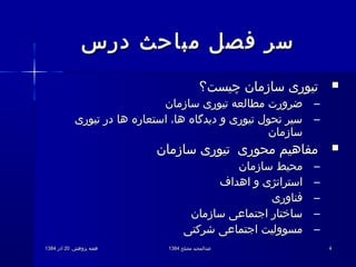 .‫پژوهش‬ ‫هفته‬.‫پژوهش‬ ‫هفته‬2020‫آذر‬‫آذر‬13841384 ‫مصلح‬ ‫عبدالمجید‬‫مصلح‬ ‫عبدالمجید‬13841384 44
‫درس‬ ‫مباحث‬ ‫فصل‬ ‫سر‬‫درس‬ ‫مباحث‬ ‫فصل‬ ‫سر‬
‫چیست؟‬ ‫سازمان‬ ‫تیوری‬‫چیست؟‬ ‫سازمان‬ ‫تیوری‬
–‫سازمان‬ ‫تیوری‬ ‫مطالعه‬ ‫ضرورت‬‫سازمان‬ ‫تیوری‬ ‫مطالعه‬ ‫ضرورت‬
–‫تیوری‬ ‫در‬ ‫ها‬ ‫استعاره‬ ،‫ها‬ ‫دیدگاه‬ ‫و‬ ‫تیوری‬ ‫تحول‬ ‫سیر‬‫تیوری‬ ‫در‬ ‫ها‬ ‫استعاره‬ ،‫ها‬ ‫دیدگاه‬ ‫و‬ ‫تیوری‬ ‫تحول‬ ‫سیر‬
‫سازمان‬‫سازمان‬
‫سازمان‬ ‫تیوری‬ ‫محوری‬ ‫مفاهیم‬‫سازمان‬ ‫تیوری‬ ‫محوری‬ ‫مفاهیم‬
–‫سازمان‬ ‫محیط‬‫سازمان‬ ‫محیط‬
–‫اهداف‬ ‫و‬ ‫استراتژی‬‫اهداف‬ ‫و‬ ‫استراتژی‬
–‫فناوری‬‫فناوری‬
–‫سازمان‬ ‫اجتماعی‬ ‫ساختار‬‫سازمان‬ ‫اجتماعی‬ ‫ساختار‬
–‫شرکتی‬ ‫اجتماعی‬ ‫مسوولیت‬‫شرکتی‬ ‫اجتماعی‬ ‫مسوولیت‬
 