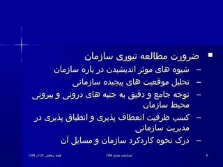 .‫پژوهش‬ ‫هفته‬.‫پژوهش‬ ‫هفته‬2020‫آذر‬‫آذر‬13841384 ‫مصلح‬ ‫عبدالمجید‬‫مصلح‬ ‫عبدالمجید‬13841384 88
‫سازمان‬ ‫تیوری‬ ‫مطالعه‬ ‫ضرورت‬‫سازمان‬ ‫تیوری‬ ‫مطالعه‬ ‫ضرورت‬
–‫سازمان‬ ‫باره‬ ‫در‬ ‫اندیشیدن‬ ‫موثر‬ ‫های‬ ‫شیوه‬‫سازمان‬ ‫باره‬ ‫در‬ ‫اندیشیدن‬ ‫موثر‬ ‫های‬ ‫شیوه‬
–‫سازمانی‬ ‫پیچیده‬ ‫های‬ ‫موقعیت‬ ‫تحلیل‬‫سازمانی‬ ‫پیچیده‬ ‫های‬ ‫موقعیت‬ ‫تحلیل‬
–‫بیرونی‬ ‫و‬ ‫درونی‬ ‫های‬ ‫جنبه‬ ‫به‬ ‫دقیق‬ ‫و‬ ‫جامع‬ ‫توجه‬‫بیرونی‬ ‫و‬ ‫درونی‬ ‫های‬ ‫جنبه‬ ‫به‬ ‫دقیق‬ ‫و‬ ‫جامع‬ ‫توجه‬
‫سازمان‬ ‫محیط‬‫سازمان‬ ‫محیط‬
–‫در‬ ‫پذیری‬ ‫انطباق‬ ‫و‬ ‫پذیری‬ ‫انعطاف‬ ‫ظرفیت‬ ‫کسب‬‫در‬ ‫پذیری‬ ‫انطباق‬ ‫و‬ ‫پذیری‬ ‫انعطاف‬ ‫ظرفیت‬ ‫کسب‬
‫سازمانی‬ ‫مدیریت‬‫سازمانی‬ ‫مدیریت‬
–‫آن‬ ‫مسایل‬ ‫و‬ ‫سازمان‬ ‫کاردکرد‬ ‫نحوه‬ ‫درک‬‫آن‬ ‫مسایل‬ ‫و‬ ‫سازمان‬ ‫کاردکرد‬ ‫نحوه‬ ‫درک‬
 