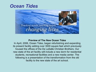 Ocean Tides Preview of The New Ocean Tides In April, 2006, Ocean Tides, began refurbishing and expanding its present facility adding over 3000 square feet which previously housed the offices of the De LaSalle Christian Brothers. Our new state of the art facility will include a new dorm for residential students, recreational facilities and a new media center. The following is a presentation of the transformation from the old facility to the new state of the art school. 