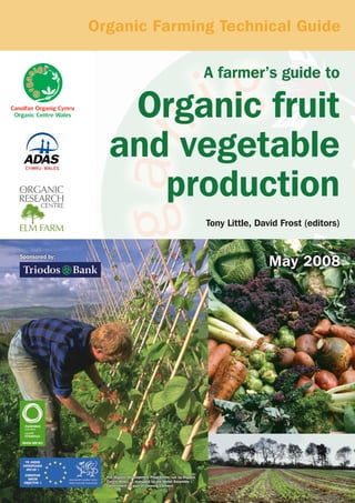 Organic Farming Technical Guide
A farmer’s guide to

Organic fruit
and vegetable
production
Tony Little, David Frost (editors)

May 2008

Sponsored by:

The Organic Development Programme, run by Organic
Centre Wales, is managed by the Welsh Assembly
Government as part of Farming Connect.

 