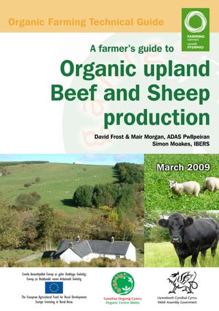 Organic Farming Technical Guide
A farmer’s guide to

Organic upland
Beef and Sheep
production
David Frost & Mair Morgan, ADAS Pwllpeiran
Simon Moakes, IBERS

March 2009

 