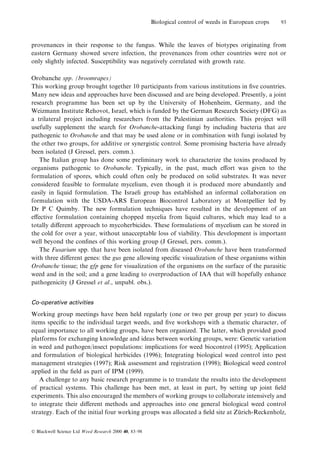 Biological control of weeds in European crops

93

provenances in their response to the fungus. While the leaves of biotypes originating from
eastern Germany showed severe infection, the provenances from other countries were not or
only slightly infected. Susceptibility was negatively correlated with growth rate.
Orobanche spp. (broomrapes)
This working group brought together 10 participants from various institutions in ®ve countries.
Many new ideas and approaches have been discussed and are being developed. Presently, a joint
research programme has been set up by the University of Hohenheim, Germany, and the
Weizmann Institute Rehovot, Israel, which is funded by the German Research Society (DFG) as
a trilateral project including researchers from the Palestinian authorities. This project will
usefully supplement the search for Orobanche-attacking fungi by including bacteria that are
pathogenic to Orobanche and that may be used alone or in combination with fungi isolated by
the other two groups, for additive or synergistic control. Some promising bacteria have already
been isolated (J Gressel, pers. comm.).
The Italian group has done some preliminary work to characterize the toxins produced by
organisms pathogenic to Orobanche. Typically, in the past, much e€ort was given to the
formulation of spores, which could often only be produced on solid substrates. It was never
considered feasible to formulate mycelium, even though it is produced more abundantly and
easily in liquid formulation. The Israeli group has established an informal collaboration on
formulation with the USDA-ARS European Biocontrol Laboratory at Montpellier led by
Dr P C Quimby. The new formulation techniques have resulted in the development of an
e€ective formulation containing chopped mycelia from liquid cultures, which may lead to a
totally di€erent approach to mycoherbicides. These formulations of mycelium can be stored in
the cold for over a year, without unacceptable loss of viability. This development is important
well beyond the con®nes of this working group (J Gressel, pers. comm.).
The Fusarium spp. that have been isolated from diseased Orobanche have been transformed
with three di€erent genes: the gus gene allowing speci®c visualization of these organisms within
Orobanche tissue; the gfp gene for visualization of the organisms on the surface of the parasitic
weed and in the soil; and a gene leading to overproduction of IAA that will hopefully enhance
pathogenicity (J Gressel et al., unpubl. obs.).
Co-operative activities

Working group meetings have been held regularly (one or two per group per year) to discuss
items speci®c to the individual target weeds, and ®ve workshops with a thematic character, of
equal importance to all working groups, have been organized. The latter, which provided good
platforms for exchanging knowledge and ideas between working groups, were: Genetic variation
in weed and pathogen/insect populations: implications for weed biocontrol (1995); Application
and formulation of biological herbicides (1996); Integrating biological weed control into pest
management strategies (1997); Risk assessment and registration (1998); Biological weed control
applied in the ®eld as part of IPM (1999).
A challenge to any basic research programme is to translate the results into the development
of practical systems. This challenge has been met, at least in part, by setting up joint ®eld
experiments. This also encouraged the members of working groups to collaborate intensively and
to integrate their di€erent methods and approaches into one general biological weed control
strategy. Each of the initial four working groups was allocated a ®eld site at Zurich-Reckenholz,
È
Ó Blackwell Science Ltd Weed Research 2000 40, 83±98

 