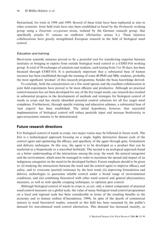 94

H Muller-Scharer et al.
È
È

Switzerland, for trials in 1998 and 1999. Several of these trials have been replicated at sites in
other countries. Joint ®eld trials have also been established in Israel by the Orobanche working
group using a Fusarium oxysporum strain, isolated by the German research group, that
speci®cally attacks O. cumana on sun¯ower (Helianthus annuus L.). These intensive
collaborations have greatly strengthened European research in the ®eld of biological weed
control.
Education and training

Short-term scienti®c missions proved to be a powerful tool for transferring expertise between
institutes or bringing in experts from outside biological weed control to a COST-816 working
group. A total of 50 exchanges of scientists and students, each lasting from 3 to 30 days, has been
®nanced through COST-816. It is particularly important that a substantial base of human
resource has been established through the training of some 40 PhD and MSc students, probably
the most signi®cant `product' of this research programme, besides the basic knowledge derived.
To conclude, both the concentration on a few weed species and the excellent collaboration in
joint ®eld experiments have proved to be most ecient and productive. Although no practical
control measure has yet been developed for any of the ®ve target weeds, our research has resulted
in substantial progress in the development of methods and strategies for biological control of
weeds in crops and has clearly identi®ed potential control solutions for all ®ve target weed
complexes. Furthermore, through speci®c training and education schemes, a substantial base of
`new experts' has been established. The initial hypothesis, however, that successful
implementation of biological control will reduce pesticide input and increase biodiversity in
agro-ecosystems remains to be demonstrated.

Future research directions
For biological control of weeds in crops, two major routes may be followed in future work. The
®rst is a technological approach focusing on a single, highly destructive disease cycle of the
control agent and optimizing the ecacy and speci®city of the agent through gene, formulation
and delivery techniques. In this way, the agent is to be developed as a product that can be
marketed as a biopesticide or a microbial herbicide. The second is an ecological approach based
on a better understanding of the interactions among the crop, the weed, the natural antagonist
and the environment, which must be managed in order to maximize the spread and impact of an
indigenous antagonist on the weed (to be developed further). Future emphasis should to be given
to: (i) studying the interactions between the weed and the control agent to improve ecacy and
safety, and to overcome (partial) resistance by the host weed; (ii) improving formulation and
delivery technologies to guarantee reliable control under a broad range of environmental
conditions, and (iii) combining biocontrol with other weed control and general phytosanitary
measures, as well as with speci®c cropping techniques, to optimize pest control.
Although biological control of weeds in crops is, as yet, only a minor component of practical
weed control measures on a global scale, the value of many biological weed control programmes
on a local and regional scale has been considerable in terms of the resulting bene®ts to the
economy and to human welfare (Charudattan, 1999). In spite of the dearth of commercial
interest in weed biocontrol studies, research in this ®eld has been sustained by the public's
demand for non-chemical weed control alternatives. This demand has increased recently, as
Ó Blackwell Science Ltd Weed Research 2000 40, 83±98

 