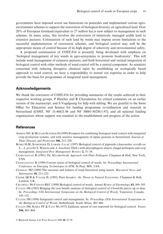 Biological control of weeds in European crops

95

governments have imposed severe use limitations on pesticides and implemented various agroenvironment schemes to support the restoration of biological diversity on agricultural land. Over
20% of European farmland (equivalent to 27 million ha) is now subject to management in such
schemes. In many areas, this involves the conversion of intensively managed arable land to
extensive pastures. Colonization of such land by weeds may impose severe limitations to the
successful implementation of restoration schemes, and biological control may well be the
appropriate means of control because of its high degree of selectivity and environmental safety.
A proposed continuation of COST-816 is presently being developed with emphasis on
`biological management of key weeds in agro-ecosystems to promote biodiversity'. This will
include weed management of extensive pastures, and both horizontal and vertical integration of
biological control with other methods of weed control will be a central component. As scientists
concerned with reducing disruptive chemical input by establishing an ecologically based
approach to weed control, we have a responsibility to extend our expertise in order to help
provide the basis for programmes of integrated weed management.

Acknowledgements
We thank the convenors of COST-816 for providing summaries of the results achieved in their
respective working groups, P Hatcher and R Charudattan for critical comments on an earlier
version of the manuscript, and S Vogelgsang for help with editing. We are grateful to the Swiss
Oce for Education and Science for funding programme co-ordination and research in
Switzerland (COST, NF 31-46821.96 and NF 50001-50250/1.97), and all national funding
organizations whose support was essential to the establishment and progress of the action.

References
È
È
AMMON HU & MULLER-SCHARER H (1999) Prospects for combining biological weed control with integrated
crop production systems, and with sensitive management of alpine pastures in Switzerland. Journal of
Plant Diseases and Protection 106, 213±220.
È
BURKI H-M, SCHROEDER D, LAWRIE J et al. (1997) Biological control of pigweeds (Amaranthus retro¯exus
L., A. powellii S. Watson and A. bouchonii Thell.) with phytophagous insects, fungal pathogens and crop
management. Integrated Pest Management Reviews 2, 51±59.
CHARUDATTAN R (1991) The Mycoherbicide Approach with Plant Pathogens. Chapman & Hall, New York,
USA.
CHARUDATTAN R (1999) Current status of biological control of weeds. In: Proceedings International
Conference on Emerging Technologies in IPM, St Paul, MN, USA.
CRAWLEY MJ (1989) The successes and failures of weed biocontrol using insects. Biocontrol News and
Information 10, 213±223.
CRONK QCB & FULLER JL (1995) Plant Invaders: the Threat to Natural Ecosystems. Chapman & Hall,
London, UK.
CRUTWELL MCFADYEN REC (1998) Biological control of weeds. Annual Review of Entomology 43, 369±393.
CULLEN JM (1985) Bringing the cost bene®t analyses of biological control of Chondrilla juncea up to date.
In: Proceedings VIth International Symposium on the Biological Control of Weeds, Vancouver, Canada,
145±152.
CULLEN JM (1996) Integrated control and management. In: Proceedings IXth International Symposium on
the Biological Control of Weeds, Stellenbosch, South Africa, 483±486.
CULLEN JM, KABLE PF & CATT M (1973) Epidemic spread of rust imported for biological control. Nature
244, 462±464.

Ó Blackwell Science Ltd Weed Research 2000 40, 83±98

 