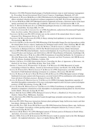 96

H Muller-Scharer et al.
È
È

DARMENCY H (1996) Potential disadvantages of herbicide-resistant crops in weed resistance management.
In: Proceedings Second International Weed Control Congress, Copenhagen, Denmark, 427±433.
DITOMMASO A, WATSON AK & HALLETT SG (1996) Infection by the fungal pathogen Colletotrichum coccodes
a€ects velvetleaf (Abutilon theophrasti)±soybean competition in the ®eld. Weed Science 44, 924±933.
È
EL AYDAM M & BURKI HM (1997) Biological control of pigweeds in Europe: a literature review of the insect
species associated with Amaranthus spp. worldwide. Biocontrol News and Information 18, 11±20.
ESPIAU C, RIVIERE D, BURDON JJ et al. (1998) Host-pathogen diversity in a wild system. Chondrilla juncea±
Puccinia chondrillina. Oecologia 113, 133±139.
EVIDENTE A, CAPASSO R, CUTIGNANO A et al. (1998) Ascaullitoxin, a phytotoxic bis-aminoacid N-glucoside
from Ascochyta caulina. Phytochemistry 48, 1131±1137.
FRANTZEN J & HATCHER PE (1997) A fresh view on the control of the annual plant Senecio vulgaris.
Integrated Pest Management Reviews 2, 77±85.
È
È
FRANTZEN J & MULLER-SCHARER H (1998) A theory relating focal epidemics to crop±weed interactions.
Phytopathology 88, 180±184.
È
È
FRANTZEN J & MULLER-SCHARER H (1999) Wintering of the biotrophic fungus Puccinia lagenophorae within
the annual plant Senecio vulgaris: implication for biological weed control. Plant Pathology 48, 483±490.
GLOWKA L, BURHENNE-GUILMAN F, SYNGE H, MCNEELY JA & GUNDLING L (1994) A Guide to the
Convention on Biological Diversity. IUCN The World Conservation Union, Gland, Switzerland.
GREAVES MP (1996) Microbial herbicides ± factors in development. In: Crop Protection Agents from Nature:
Natural Products and Analogues, (ed. LG COPPING), 444±467. Royal Society of Chemistry, Cambridge, UK.
GREAVES MP, HOLLOWAY PJ & AULD BA (1998) Formulation of microbial herbicides. In: Formulation of
Microbial Biopesticides, Bene®cial Microorganisms, Nematodes and Seed Treatments, (ed. HD BURGES),
203±234. Kluwer Academic Publishers, London, UK.
GRESSEL J & SEGEL LA (1982) Interrelating Factors Controlling the Rate of Appearance of Resistance: the
Outlook for the Future. John Wiley & Sons, New York, USA.
GRESSEL J, AMSELLEM Z, WARSHAWSKY A, KAMPEL V & MICHAELI D (1996) Biocontrol of weeds:
overcoming evolution for ecacy. Journal of Environmental Science and Health, Part B 31, 399±404.
Â
È
GUNTLI D, PFIRTER H-A, MOENNE-LOCCOZ Y & DEFAGO G (1998) Stagonospora convolvuli LA39 for
biocontrol of ®eld bindweed infesting cotoneaster in a cemetery. Hortscience 33, 860±861.
Â
GUNTLI D, BURGOS S, KUMP I, HEEB M, PFIRTER HA & DEFAGO G (1999a) Biological control of hedge
bindweed (Calystegia sepium) with Stagonospora convolvuli strain LA39 in combination with competition
from red clover (Trifolium pratense). Biological Control 15, 252±258.
Â
È
GUNTLI D, BURGOS S, MOENNE-LOCCOZ Y & DEFAGO G (1999b) Calystegine degradation capacities of
microbial rhizosphere communities of Zea mays (calystegine-negative) and Calystegia sepium (calysteginepositive). FEMS Microbiology Ecology 28, 75±84.
Â
È
GUNTLI D, HEEB M, MOENNE-LOCCOZ Y & DEFAGO G (1999c) Contribution of calystegine catabolic
plasmid to competitive colonization of the rhizosphere of calystegine-producing plants by Sinorhizobium
meliloti Rm41. Molecular Ecology 8, 855±863.
HARLEY KLS & FORNO OWG (1992) Biological Control of Weeds: a Handbook for Practitioners and
Students. Inkata Press, Melbourne, Australia.
HASAN S & AYRES PG (1990) The control of weeds through fungi: principles and prospects. New Phytologist
115, 201±222.
HATCHER PE (1995) Three-way interactions between plant pathogenic fungi, herbivorous insects and their
host plants. Biological Reviews 70, 639±694.
HATCHER PE, PAUL ND, AYRES PG & WHITTAKER JB (1994) Interactions between Rumex spp., herbivores
and a rust fungus: Gastrophysa viridula grazing reduces subsequent infection by Uromyces rumicis.
Functional Ecology 8, 265±272.
HOFFMANN JH & MORAN VC (1991) Biological control of Sesbania punicea (Fabaceae) in South Africa.
Agriculture, Ecosystems and Environment 37, 157±173.
HOLDEN ANG, FOWLER SV & SCHROEDER D (1992) Invasive weeds in amenity land in the UK: Biological
control ± the neglected alternative. Aspects of Applied Biology 29, 325±332.

Ó Blackwell Science Ltd Weed Research 2000 40, 83±98

 
