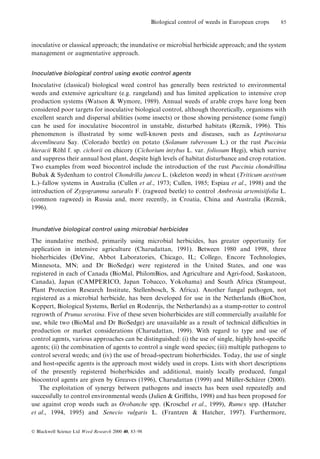 Biological control of weeds in European crops

85

inoculative or classical approach; the inundative or microbial herbicide approach; and the system
management or augmentative approach.
Inoculative biological control using exotic control agents

Inoculative (classical) biological weed control has generally been restricted to environmental
weeds and extensive agriculture (e.g. rangeland) and has limited application to intensive crop
production systems (Watson & Wymore, 1989). Annual weeds of arable crops have long been
considered poor targets for inoculative biological control, although theoretically, organisms with
excellent search and dispersal abilities (some insects) or those showing persistence (some fungi)
can be used for inoculative biocontrol in unstable, disturbed habitats (Reznik, 1996). This
phenomenon is illustrated by some well-known pests and diseases, such as Leptinotarsa
decemlineata Say. (Colorado beetle) on potato (Solanum tuberosum L.) or the rust Puccinia
hieracii Rohl f. sp. cichorii on chicory (Cichorium intybus L. var. foliosum Hegi), which survive
È
and suppress their annual host plant, despite high levels of habitat disturbance and crop rotation.
Two examples from weed biocontrol include the introduction of the rust Puccinia chondrillina
Bubak & Sydenham to control Chondrilla juncea L. (skeleton weed) in wheat (Triticum aestivum
L.)±fallow systems in Australia (Cullen et al., 1973; Cullen, 1985; Espiau et al., 1998) and the
introduction of Zygogramma suturalis F. (ragweed beetle) to control Ambrosia artemisiifolia L.
(common ragweed) in Russia and, more recently, in Croatia, China and Australia (Reznik,
1996).
Inundative biological control using microbial herbicides

The inundative method, primarily using microbial herbicides, has greater opportunity for
application in intensive agriculture (Charudattan, 1991). Between 1980 and 1998, three
bioherbicides (DeVine, Abbot Laboratories, Chicago, IL; Collego, Encore Technologies,
Minnesota, MN; and Dr BioSedge) were registered in the United States, and one was
registered in each of Canada (BioMal, PhilomBios, and Agriculture and Agri-food, Saskatoon,
Canada), Japan (CAMPERICO, Japan Tobacco, Yokohama) and South Africa (Stumpout,
Plant Protection Research Institute, Stellenbosch, S. Africa). Another fungal pathogen, not
registered as a microbial herbicide, has been developed for use in the Netherlands (BioChon,
Koppert, Biological Systems, Berliel en Rodenrijs, the Netherlands) as a stump-rotter to control
regrowth of Prunus serotina. Five of these seven bioherbicides are still commercially available for
use, while two (BioMal and Dr BioSedge) are unavailable as a result of technical diculties in
production or market considerations (Charudattan, 1999). With regard to type and use of
control agents, various approaches can be distinguished: (i) the use of single, highly host-speci®c
agents; (ii) the combination of agents to control a single weed species; (iii) multiple pathogens to
control several weeds; and (iv) the use of broad-spectrum bioherbicides. Today, the use of single
and host-speci®c agents is the approach most widely used in crops. Lists with short descriptions
of the presently registered bioherbicides and additional, mainly locally produced, fungal
biocontrol agents are given by Greaves (1996), Charudattan (1999) and Muller-Scharer (2000).
È
È
The exploitation of synergy between pathogens and insects has been used repeatedly and
successfully to control environmental weeds (Julien & Griths, 1998) and has been proposed for
use against crop weeds such as Orobanche spp. (Kroschel et al., 1999), Rumex spp. (Hatcher
et al., 1994, 1995) and Senecio vulgaris L. (Frantzen & Hatcher, 1997). Furthermore,
Ó Blackwell Science Ltd Weed Research 2000 40, 83±98

 