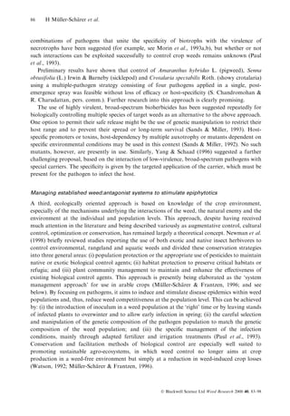 86

H Muller-Scharer et al.
È
È

combinations of pathogens that unite the speci®city of biotrophs with the virulence of
necrotrophs have been suggested (for example, see Morin et al., 1993a,b), but whether or not
such interactions can be exploited successfully to control crop weeds remains unknown (Paul
et al., 1993).
Preliminary results have shown that control of Amaranthus hybridus L. (pigweed), Senna
obtusifolia (L.) Irwin & Barneby (sicklepod) and Crotalaria spectabilis Roth. (showy crotalaria)
using a multiple-pathogen strategy consisting of four pathogens applied in a single, postemergence spray was feasible without loss of ecacy or host-speci®city (S. Chandromohan &
R. Charudattan, pers. comm.). Further research into this approach is clearly promising.
The use of highly virulent, broad-spectrum bioherbicides has been suggested repeatedly for
biologically controlling multiple species of target weeds as an alternative to the above approach.
One option to permit their safe release might be the use of genetic manipulation to restrict their
host range and to prevent their spread or long-term survival (Sands & Miller, 1993). Hostspeci®c promoters or toxins, host-dependency by multiple auxotrophy or mutants dependent on
speci®c environmental conditions may be used in this context (Sands & Miller, 1992). No such
mutants, however, are presently in use. Similarly, Yang & Schaad (1996) suggested a further
challenging proposal, based on the interaction of low-virulence, broad-spectrum pathogens with
special carriers. The speci®city is given by the targeted application of the carrier, which must be
present for the pathogen to infect the host.
Managing established weed:antagonist systems to stimulate epiphytotics

A third, ecologically oriented approach is based on knowledge of the crop environment,
especially of the mechanisms underlying the interactions of the weed, the natural enemy and the
environment at the individual and population levels. This approach, despite having received
much attention in the literature and being described variously as augmentative control, cultural
control, optimization or conservation, has remained largely a theoretical concept. Newman et al.
(1998) brie¯y reviewed studies reporting the use of both exotic and native insect herbivores to
control environmental, rangeland and aquatic weeds and divided these conservation strategies
into three general areas: (i) population protection or the appropriate use of pesticides to maintain
native or exotic biological control agents; (ii) habitat protection to preserve critical habitats or
refugia; and (iii) plant community management to maintain and enhance the e€ectiveness of
existing biological control agents. This approach is presently being elaborated as the `system
management approach' for use in arable crops (Muller-Scharer & Frantzen, 1996; and see
È
È
below). By focusing on pathogens, it aims to induce and stimulate disease epidemics within weed
populations and, thus, reduce weed competitiveness at the population level. This can be achieved
by: (i) the introduction of inoculum in a weed population at the `right' time or by leaving stands
of infected plants to overwinter and to allow early infection in spring; (ii) the careful selection
and manipulation of the genetic composition of the pathogen population to match the genetic
composition of the weed population; and (iii) the speci®c management of the infection
conditions, mainly through adapted fertilizer and irrigation treatments (Paul et al., 1993).
Conservation and facilitation methods of biological control are especially well suited to
promoting sustainable agro-ecosystems, in which weed control no longer aims at crop
production in a weed-free environment but simply at a reduction in weed-induced crop losses
(Watson, 1992; Muller-Scharer & Frantzen, 1996).
È
È

Ó Blackwell Science Ltd Weed Research 2000 40, 83±98

 
