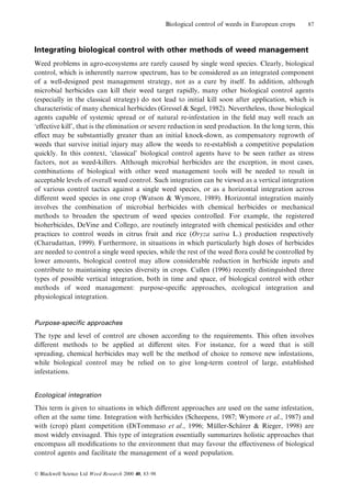 Biological control of weeds in European crops

87

Integrating biological control with other methods of weed management
Weed problems in agro-ecosystems are rarely caused by single weed species. Clearly, biological
control, which is inherently narrow spectrum, has to be considered as an integrated component
of a well-designed pest management strategy, not as a cure by itself. In addition, although
microbial herbicides can kill their weed target rapidly, many other biological control agents
(especially in the classical strategy) do not lead to initial kill soon after application, which is
characteristic of many chemical herbicides (Gressel & Segel, 1982). Nevertheless, those biological
agents capable of systemic spread or of natural re-infestation in the ®eld may well reach an
`e€ective kill', that is the elimination or severe reduction in seed production. In the long term, this
e€ect may be substantially greater than an initial knock-down, as compensatory regrowth of
weeds that survive initial injury may allow the weeds to re-establish a competitive population
quickly. In this context, `classical' biological control agents have to be seen rather as stress
factors, not as weed-killers. Although microbial herbicides are the exception, in most cases,
combinations of biological with other weed management tools will be needed to result in
acceptable levels of overall weed control. Such integration can be viewed as a vertical integration
of various control tactics against a single weed species, or as a horizontal integration across
di€erent weed species in one crop (Watson & Wymore, 1989). Horizontal integration mainly
involves the combination of microbial herbicides with chemical herbicides or mechanical
methods to broaden the spectrum of weed species controlled. For example, the registered
bioherbicides, DeVine and Collego, are routinely integrated with chemical pesticides and other
practices to control weeds in citrus fruit and rice (Oryza sativa L.) production respectively
(Charudattan, 1999). Furthermore, in situations in which particularly high doses of herbicides
are needed to control a single weed species, while the rest of the weed ¯ora could be controlled by
lower amounts, biological control may allow considerable reduction in herbicide inputs and
contribute to maintaining species diversity in crops. Cullen (1996) recently distinguished three
types of possible vertical integration, both in time and space, of biological control with other
methods of weed management: purpose-speci®c approaches, ecological integration and
physiological integration.

Purpose-speci®c approaches

The type and level of control are chosen according to the requirements. This often involves
di€erent methods to be applied at di€erent sites. For instance, for a weed that is still
spreading, chemical herbicides may well be the method of choice to remove new infestations,
while biological control may be relied on to give long-term control of large, established
infestations.
Ecological integration

This term is given to situations in which di€erent approaches are used on the same infestation,
often at the same time. Integration with herbicides (Scheepens, 1987; Wymore et al., 1987) and
with (crop) plant competition (DiTommaso et al., 1996; Muller-Scharer & Rieger, 1998) are
È
È
most widely envisaged. This type of integration essentially summarizes holistic approaches that
encompass all modi®cations to the environment that may favour the e€ectiveness of biological
control agents and facilitate the management of a weed population.
Ó Blackwell Science Ltd Weed Research 2000 40, 83±98

 