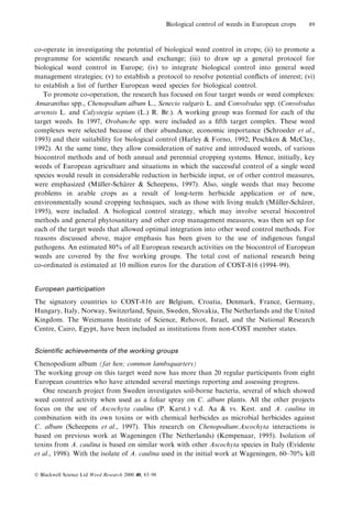 Biological control of weeds in European crops

89

co-operate in investigating the potential of biological weed control in crops; (ii) to promote a
programme for scienti®c research and exchange; (iii) to draw up a general protocol for
biological weed control in Europe; (iv) to integrate biological control into general weed
management strategies; (v) to establish a protocol to resolve potential con¯icts of interest; (vi)
to establish a list of further European weed species for biological control.
To promote co-operation, the research has focused on four target weeds or weed complexes:
Amaranthus spp., Chenopodium album L., Senecio vulgaris L. and Convolvulus spp. (Convolvulus
arvensis L. and Calystegia sepium (L.) R. Br.). A working group was formed for each of the
target weeds. In 1997, Orobanche spp. were included as a ®fth target complex. These weed
complexes were selected because of their abundance, economic importance (Schroeder et al.,
1993) and their suitability for biological control (Harley & Forno, 1992; Peschken & McClay,
1992). At the same time, they allow consideration of native and introduced weeds, of various
biocontrol methods and of both annual and perennial cropping systems. Hence, initially, key
weeds of European agriculture and situations in which the successful control of a single weed
species would result in considerable reduction in herbicide input, or of other control measures,
were emphasized (Muller-Scharer & Scheepens, 1997). Also, single weeds that may become
È
È
problems in arable crops as a result of long-term herbicide application or of new,
environmentally sound cropping techniques, such as those with living mulch (Muller-Scharer,
È
È
1995), were included. A biological control strategy, which may involve several biocontrol
methods and general phytosanitary and other crop management measures, was then set up for
each of the target weeds that allowed optimal integration into other weed control methods. For
reasons discussed above, major emphasis has been given to the use of indigenous fungal
pathogens. An estimated 80% of all European research activities on the biocontrol of European
weeds are covered by the ®ve working groups. The total cost of national research being
co-ordinated is estimated at 10 million euros for the duration of COST-816 (1994±99).
European participation

The signatory countries to COST-816 are Belgium, Croatia, Denmark, France, Germany,
Hungary, Italy, Norway, Switzerland, Spain, Sweden, Slovakia, The Netherlands and the United
Kingdom. The Weizmann Institute of Science, Rehovot, Israel, and the National Research
Centre, Cairo, Egypt, have been included as institutions from non-COST member states.
Scienti®c achievements of the working groups

Chenopodium album (fat hen; common lambsquarters)
The working group on this target weed now has more than 20 regular participants from eight
European countries who have attended several meetings reporting and assessing progress.
One research project from Sweden investigates soil-borne bacteria, several of which showed
weed control activity when used as a foliar spray on C. album plants. All the other projects
focus on the use of Ascochyta caulina (P. Karst.) v.d. Aa & vs. Kest. and A. caulina in
combination with its own toxins or with chemical herbicides as microbial herbicides against
C. album (Scheepens et al., 1997). This research on Chenopodium:Ascochyta interactions is
based on previous work at Wageningen (The Netherlands) (Kempenaar, 1995). Isolation of
toxins from A. caulina is based on similar work with other Ascochyta species in Italy (Evidente
et al., 1998). With the isolate of A. caulina used in the initial work at Wageningen, 60±70% kill
Ó Blackwell Science Ltd Weed Research 2000 40, 83±98

 
