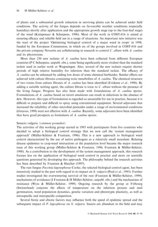 90

H Muller-Scharer et al.
È
È

of plants and a substantial growth reduction in surviving plants can be achieved under ®eld
conditions. The activity of the fungus depends on favourable weather conditions (especially
humidity) shortly after application and the appropriate growth stage (up to the four-leaf stage)
of the weed (Kempenaar & Scheepens, 1996). Most of the work in COST-816 is aimed at
ensuring ecacy and reliable ®eld use in a range of situations. An important new initiative was
the start of the project `Optimizing biological control of a major weed in crops' in 1998,
funded by the European Commission, in which six of the groups involved in COST-816 and
the private company Novartis are collaborating in research to control C. album with A. caulina
and its phytotoxins.
More than 250 new isolates of A. caulina have been collected from di€erent European
countries (P C Scheepens, unpubl. obs.), some being signi®cantly more virulent than the standard
isolate used in earlier work at Wageningen. Also, several of the new isolates require shorter
periods of high relative humidity for infection than the standard isolate. The ecacy of
A. caulina can be enhanced by adding low doses of some chemical herbicides. Similar e€ects are
achieved with culture ®ltrates containing toxic metabolites of A. caulina. The chemical structure
of two toxins from culture ®ltrates of A. caulina has been identi®ed (Evidente et al., 1998). By
adding a suitable wetting agent, the culture ®ltrate is toxic to C. album without the presence of
the living fungus. Progress has also been made with formulations of A. caulina spores.
Formulations of A. caulina based on invert emulsions can result in infections in the absence of
dew. However, this type of formulation is regarded as unsuitable for use in practice, because it is
dicult to prepare and dicult to spray using conventional equipment. Several adjuvants that
increased the reliability of other microbial pesticides under a range of environmental conditions
(Greaves, 1998) were not e€ective with A. caulina. Recently, some adjuvants have been identi®ed
that have good prospects as formulants of A. caulina spores.
Senecio vulgaris (common groundsel)
The activities of this working group started in 1993 with participants from ®ve countries who
decided to adopt a biological control strategy that we now call the `system management
approach' (Muller-Scharer & Frantzen, 1996). This is a new approach to biological weed
È
È
control characterized by the use of native pathogens as a relatively small inoculum. Relating
disease epidemics to crop:weed interactions at the population level became the major research
issue of this working group (Muller-Scharer & Frantzen, 1996; Frantzen & Muller-Scharer,
È
È
È
È
1998). As a contribution to the development of the system management approach, this research
focuses less on the application of biological weed control in practice and more on scienti®c
questions generated by developing this approach. The philosophy behind the research activities
has been described by Frantzen & Hatcher (1997).
The rust fungus Puccinia lagenophorae Cooke, the selected biological control agent, has been
intensively studied in the past with regard to its impact on S. vulgaris (Paul et al., 1993). Further
studies investigated the overwintering survival of the rust (Frantzen & Muller-Scharer, 1999),
È
È
mechanisms of avoidance (J Frantzen & H Muller-Scharer, unpubl. obs.) and the mechanisms of
È
È
resistance (Wyss & Muller-Scharer, 1999). Ongoing research by the group at Fribourg
È
È
(Switzerland) concerns the e€ects of temperature on the infection process and seed
germination, weed population dynamics, genetic variation and phenotypic plasticity, as well as
intraspeci®c and interspeci®c competition.
Several biotic and abiotic factors may in¯uence both the speed of epidemic spread and the
subsequent impact of P. lageophorae on S. vulgaris. Insects are abundant in the ®eld and may
Ó Blackwell Science Ltd Weed Research 2000 40, 83±98

 