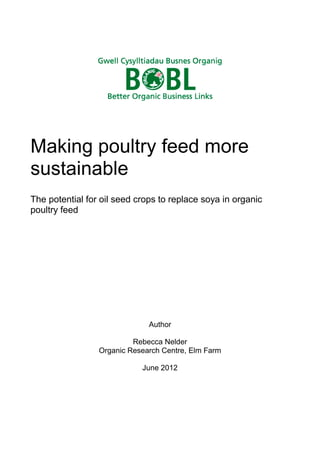 Making poultry feed more
sustainable
The potential for oil seed crops to replace soya in organic
poultry feed

Author
Rebecca Nelder
Organic Research Centre, Elm Farm
June 2012

 