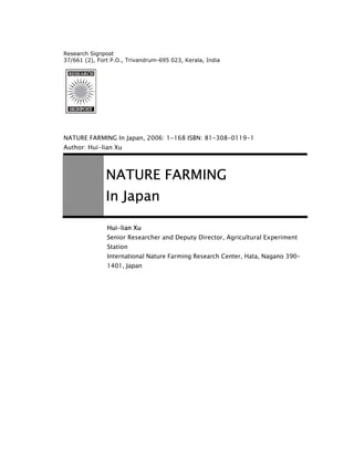 Research Signpost
37/661 (2), Fort P.O., Trivandrum-695 023, Kerala, India

NATURE FARMING In Japan, 2006: 1-168 ISBN: 81-308-0119-1
Author: Hui-lian Xu

NATURE FARMING
In Japan
Hui-lian Xu
Senior Researcher and Deputy Director, Agricultural Experiment
Station
International Nature Farming Research Center, Hata, Nagano 3901401, Japan

 