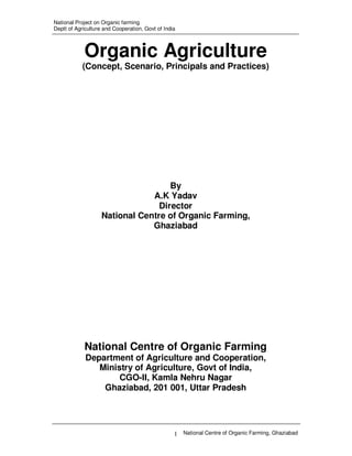 National Project on Organic farming
Deptt of Agriculture and Cooperation, Govt of India

Organic Agriculture
(Concept, Scenario, Principals and Practices)

By
A.K Yadav
Director
National Centre of Organic Farming,
Ghaziabad

National Centre of Organic Farming
Department of Agriculture and Cooperation,
Ministry of Agriculture, Govt of India,
CGO-II, Kamla Nehru Nagar
Ghaziabad, 201 001, Uttar Pradesh

1 National Centre of Organic Farming, Ghaziabad

 