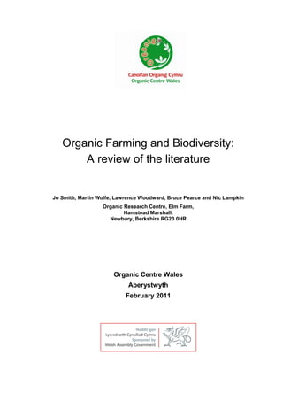 Organic Farming and Biodiversity:
A review of the literature

Jo Smith, Martin Wolfe, Lawrence Woodward, Bruce Pearce and Nic Lampkin
Organic Research Centre, Elm Farm,
Hamstead Marshall,
Newbury, Berkshire RG20 0HR

Organic Centre Wales
Aberystwyth
February 2011

 