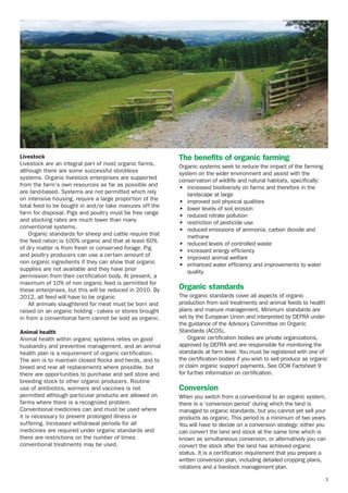 Livestock
Livestock are an integral part of most organic farms,
although there are some successful stockless
systems. Organic livestock enterprises are supported
from the farm’s own resources as far as possible and
are land-based. Systems are not permitted which rely
on intensive housing, require a large proportion of the
total feed to be bought in and/or take manures off the
farm for disposal. Pigs and poultry must be free range
and stocking rates are much lower than many
conventional systems.
Organic standards for sheep and cattle require that
the feed ration is 100% organic and that at least 60%
of dry matter is from fresh or conserved forage. Pig
and poultry producers can use a certain amount of
non organic ingredients if they can show that organic
supplies are not available and they have prior
permission from their certification body. At present, a
maximum of 10% of non organic feed is permitted for
these enterprises, but this will be reduced in 2010. By
2012, all feed will have to be organic
All animals slaughtered for meat must be born and
raised on an organic holding - calves or stores brought
in from a conventional farm cannot be sold as organic.
Animal health
Animal health within organic systems relies on good
husbandry and preventive management, and an animal
health plan is a requirement of organic certification.
The aim is to maintain closed flocks and herds, and to
breed and rear all replacements where possible, but
there are opportunities to purchase and sell store and
breeding stock to other organic producers. Routine
use of antibiotics, wormers and vaccines is not
permitted although particular products are allowed on
farms where there is a recognized problem.
Conventional medicines can and must be used where
it is necessary to prevent prolonged illness or
suffering. Increased withdrawal periods for all
medicines are required under organic standards and
there are restrictions on the number of times
conventional treatments may be used.

The benefits of organic farming
Organic systems seek to reduce the impact of the farming
system on the wider environment and assist with the
conservation of wildlife and natural habitats, specifically:
• increased biodiversity on farms and therefore in the
landscape at large
• improved soil physical qualities
• lower levels of soil erosion
• reduced nitrate pollution
• restriction of pesticide use
• reduced emissions of ammonia, carbon dioxide and
methane
• reduced levels of controlled waste
• increased energy efficiency
• improved animal welfare
• enhanced water efficiency and improvements to water
quality.

Organic standards
The organic standards cover all aspects of organic
production from soil treatments and animal feeds to health
plans and manure management. Minimum standards are
set by the European Union and interpreted by DEFRA under
the guidance of the Advisory Committee on Organic
Standards (ACOS).
Organic certification bodies are private organizations,
approved by DEFRA and are responsible for monitoring the
standards at farm level. You must be registered with one of
the certification bodies if you wish to sell produce as organic
or claim organic support payments. See OCW Factsheet 9
for further information on certification.

Conversion
When you switch from a conventional to an organic system,
there is a ‘conversion period’ during which the land is
managed to organic standards, but you cannot yet sell your
products as organic. This period is a minimum of two years.
You will have to decide on a conversion strategy; either you
can convert the land and stock at the same time which is
known as simultaneous conversion, or alternatively you can
convert the stock after the land has achieved organic
status. It is a certification requirement that you prepare a
written conversion plan, including detailed cropping plans,
rotations and a livestock management plan.
3

 