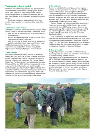 Thinking of going organic?
Producers convert for many reasons, and the implications
are different for each individual farming system. Follow
these steps carefully to make sure you have a sound
understanding of what is involved in conversion and you
take full advantage of all the support available to help you
decide.
Details and contacts of organisations and services
mentioned are provided in the section at the back of the
booklet.
1. Understand what’s involved
The Organic Conversion Information Service (OCIS) is a free
service funded by the Welsh Assembly Government, which:
• helps you look at the implications of conversion for your
farming system;
• provides a financial illustration to give you some idea of
the economic impact of conversion;
• helps farmers who do decide to convert to prepare their
applications to their chosen organic certification body.
OCIS includes access to a telephone helpline, an
information pack and on-farm advisory visits. Call the
Organic Centre Wales (OCW) helpline for more details.
2. Plan carefully
Farming Connect can pay part of the cost of preparing a
Whole Farm Plan, which can be used to provide a detailed
organic conversion plan covering the farming system and
financial implications of conversion. The Farming Connect
Whole Farm Plan Co-ordinators who are based at your local
Divisional Office and OCW staff can help you decide on the
scope and content of your plan and identify suitable
mentors to carry out the work. Farming Connect also offers
support to eligible businesses in meeting cross compliance
requirements and environmental regulations. Farm visits
together with specialist support and training from approved
advisors can also provide confidential on farm advice.

4

3. Get out there!
There is no substitute for meeting experienced organic
farmers and other producers who are also converting their
systems. OCW delivers the Farming Connect Organic
Development Programme, which includes demonstration
farm and farmer discussion group events, conferences,
seminars, workshops and other types of knowledge transfer
activities. Many of these events are run in conjunction with
the Grassland Development Centre (GDC).
Farming Connect has established a Skills Development
Programme which enables eligible farmers and forestry
businesses to claim 50% funding towards vocational and
regulatory training. Agri-environment training (e.g. creating
and maintaining on-farm habitats, landscape and water
quality), is fully funded which is available to Tir Gofal
agreement holders.
OCW co-ordinates an organic area at the Royal Welsh
Show and the Winter Fair and has a presence at other major
farming events and regional shows. The Organic Research
Centre Elm Farm also runs a demonstration farm network in
England, and the Soil Association has a network of organic
farms open to the public in Wales and England.
4. Read all about it
A range of publications is available from OCW, including
technical guides, fact sheets and information on all aspects
of food and farming. Visit the website
(www.organic.aber.ac.uk) for more details, free downloads
and to subscribe to two free regular e-mail bulletins. The
Soil Association also publishes a series of technical guides
and a magazine, Organic Farming, which contains technical
items and news. Organic Farmers and Growers also provide
an information pack for farmers and regular newsletters.
Other technical information is available from the Organic
Research Centre, Elm Farm.

 