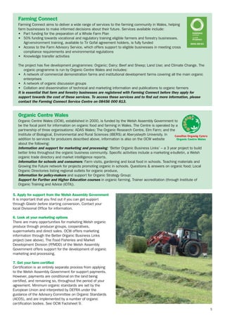 Farming Connect
Farming Connect aims to deliver a wide range of services to the farming community in Wales, helping
farm businesses to make informed decisions about their future. Services available include:
• Part funding for the preparation of a Whole Farm Plan
• 50% funding towards vocational and regulatory training eligible farmers and forestry businesses.
Agri-environment training, available to Tir Gofal agreement holders, is fully funded
• Access to the Farm Advisory Service, which offers support to eligible businesses in meeting cross
compliance requirements and environmental regulations
• Knowledge transfer activities
The project has five development programmes: Organic; Dairy; Beef and Sheep; Land Use; and Climate Change. The
organic programme is run by Organic Centre Wales and includes:
• A network of commercial demonstration farms and institutional development farms covering all the main organic
enterprises
• A network of organic discussion groups
• Collation and dissemination of technical and marketing information and publications to organic farmers
It is essential that farm and forestry businesses are registered with Farming Connect before they apply for
support towards the cost of these services. To access these services and to find out more information, please
contact the Farming Connect Service Centre on 08456 000 813.

Organic Centre Wales
Organic Centre Wales (OCW), established in 2000, is funded by the Welsh Assembly Government to
be the focal point for information on organic food and farming in Wales. The Centre is operated by a
partnership of three organisations: ADAS Wales; The Organic Research Centre, Elm Farm; and the
Institute of Biological, Environmental and Rural Sciences (IBERS) at Aberystwyth University. In
Canolfan Organig Cymru
Organic Centre Wales
addition to services for producers described above, information is also on the OCW website
about the following:
Information and support for marketing and processing: ‘Better Organic Business Links’ – a 3 year project to build
better links throughout the organic business community. Specific activities include a marketing e-bulletin, a Welsh
organic trade directory and market intelligence reports.
Information for schools and consumers: Farm visits, gardening and local food in schools. Teaching materials and
Growing the Future network for projects promoting organic in schools. Questions & answers on organic food; Local
Organic Directories listing regional outlets for organic produce,
Information for policy-makers and support for Organic Strategy Group:
Support for Further and Higher Education courses in organic farming. Trainer accreditation (through Institute of
Organic Training and Advice (IOTA)).
5. Apply for support from the Welsh Assembly Government
It is important that you find out if you can get support
through Glastir before starting conversion. Contact your
local Divisional Office for information.
6. Look at your marketing options
There are many opportunities for marketing Welsh organic
produce through producer groups, cooperatives,
supermarkets and direct sales. OCW offers marketing
information through the Better Organic Business Links
project (see above). The Food Fisheries and Market
Development Division (FFMDD) of the Welsh Assembly
Government offers support for the development of organic
marketing and processing.
7. Get your farm certified
Certification is an entirely separate process from applying
to the Welsh Assembly Government for support payments.
However, payments are conditional on the land being
certified, and remaining so, throughout the period of your
agreement. Minimum organic standards are set by the
European Union and interpreted by DEFRA under the
guidance of the Advisory Committee on Organic Standards
(ACOS), and are implemented by a number of organic
certification bodies. See OCW Factsheet 9.
5

 