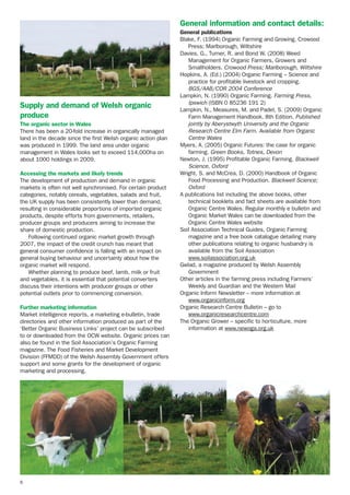 General information and contact details:

Supply and demand of Welsh organic
produce
The organic sector in Wales
There has been a 20-fold increase in organically managed
land in the decade since the first Welsh organic action plan
was produced in 1999. The land area under organic
management in Wales looks set to exceed 114,000ha on
about 1000 holdings in 2009.
Accessing the markets and likely trends
The development of production and demand in organic
markets is often not well synchronised. For certain product
categories, notably cereals, vegetables, salads and fruit,
the UK supply has been consistently lower than demand,
resulting in considerable proportions of imported organic
products, despite efforts from governments, retailers,
producer groups and producers aiming to increase the
share of domestic production.
Following continued organic market growth through
2007, the impact of the credit crunch has meant that
general consumer confidence is falling with an impact on
general buying behaviour and uncertainty about how the
organic market will respond.
Whether planning to produce beef, lamb, milk or fruit
and vegetables, it is essential that potential converters
discuss their intentions with producer groups or other
potential outlets prior to commencing conversion.
Further marketing information
Market intelligence reports, a marketing e-bulletin, trade
directories and other information produced as part of the
‘Better Organic Business Links’ project can be subscribed
to or downloaded from the OCW website. Organic prices can
also be found in the Soil Association’s Organic Farming
magazine. The Food Fisheries and Market Development
Division (FFMDD) of the Welsh Assembly Government offers
support and some grants for the development of organic
marketing and processing.

6

General publications
Blake, F. (1994) Organic Farming and Growing. Crowood
Press; Marlborough, Wiltshire
Davies, G., Turner, R. and Bond W. (2008) Weed
Management for Organic Farmers, Growers and
Smallholders. Crowood Press; Marlborough, Wiltshire
Hopkins, A. (Ed.) (2004) Organic Farming – Science and
practice for profitable livestock and cropping.
BGS/AAB/COR 2004 Conference
Lampkin, N. (1990) Organic Farming. Farming Press,
Ipswich (ISBN 0 85236 191 2)
Lampkin, N., Measures, M. and Padel, S. (2009) Organic
Farm Management Handbook. 8th Edition. Published
jointly by Aberystwyth University and the Organic
Research Centre Elm Farm. Available from Organic
Centre Wales
Myers, A. (2005) Organic Futures: the case for organic
farming. Green Books, Totnes, Devon
Newton, J. (1995) Profitable Organic Farming. Blackwell
Science, Oxford
Wright, S. and McCrea, D. (2000) Handbook of Organic
Food Processing and Production. Blackwell Science;
Oxford
A publications list including the above books, other
technical booklets and fact sheets are available from
Organic Centre Wales. Regular monthly e bulletin and
Organic Market Wales can be downloaded from the
Organic Centre Wales website
Soil Association Technical Guides, Organic Farming
magazine and a free book catalogue detailing many
other publications relating to organic husbandry is
available from the Soil Association
www.soilassociation.org.uk
Gwlad, a magazine produced by Welsh Assembly
Government
Other articles in the farming press including Farmers’
Weekly and Guardian and the Western Mail
Organic Inform Newsletter – more information at
www.organicinform.org
Organic Research Centre Bulletin – go to
www.organicresearchcentre.com
The Organic Grower – specific to horticulture, more
information at www.newoga.org.uk

 