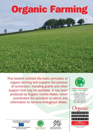 Organic Farming

This booklet outlines the basic principles of
organic farming and explains the process
of conversion, including grants and other
support that may be available. It has been
produced by Organic Centre Wales, which
coordinates the provision of advice and
information to farmers throughout Wales.

Canolfan Organig Cymru
Organic Centre Wales
Institute of Biological,
Environmental and Rural Sciences,
Aberystwyth University,
Ceredigion SY23 3AL
Tel: 01970 622248
Fax: 01970 622238
Email: organic@aber.ac.uk
www.organic.aber.ac.uk

Organic
CONVERSION
I N F O R M AT I O N
S E R V I C E
Helpline
Tel: 01970 622100
Email: organic-helpline@aber.ac.uk
Calls may be monitored for
training purposes

 