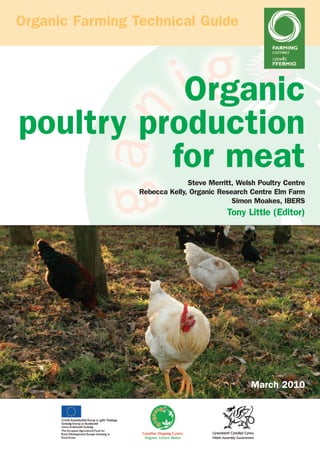 Organic Farming Technical Guide

Organic
poultry production
for meat
Steve Merritt, Welsh Poultry Centre
Rebecca Kelly, Organic Research Centre Elm Farm
Simon Moakes, IBERS

Tony Little (Editor)

March 2010

 