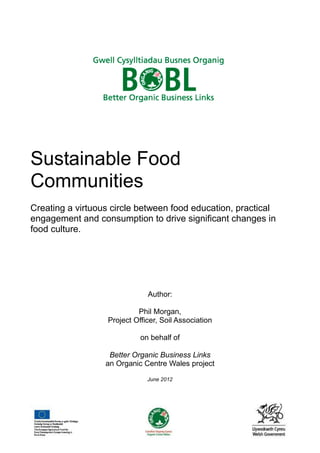 Sustainable Food
Communities
Creating a virtuous circle between food education, practical
engagement and consumption to drive significant changes in
food culture.

Author:
Phil Morgan,
Project Officer, Soil Association
on behalf of
Better Organic Business Links
an Organic Centre Wales project
June 2012

 