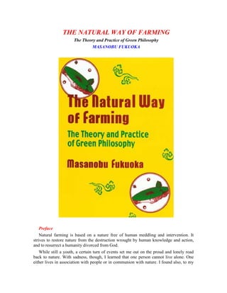 THE NATURAL WAY OF FARMING
The Theory and Practice of Green Philosophy
MASANOBU FUKUOKA

Preface
Natural farming is based on a nature free of human meddling and intervention. It
strives to restore nature from the destruction wrought by human knowledge and action,
and to resurrect a humanity divorced from God.
While still a youth, a certain turn of events set me out on the proud and lonely road
back to nature. With sadness, though, I learned that one person cannot live alone. One
either lives in association with people or in communion with nature. I found also, to my

 