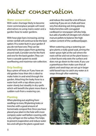 Water conservation
Water conservation
With water shortage likely to become
more commonplace people will need
alternatives to using mains water and a
garden hose to water gardens.
With hose pipe bans increasing, saving
winter rainfall will continue to be the best
option. Fit a water butt in your garden if
you do not have one.They can be
attached to down pipes from guttering
around roofs. Consider one for the front
and one for the back garden.They can
have a cascade system to avoid
overflowing and maximise rain collection.

Drip feeding
Buy a piece of hose, or if you have an
old garden hose then this is ideal to
make holes in and wind through the
garden. Attaching the leaky hose to a
water butt with a tap allows you to
water slowly but steadily in dry spells
which will benefit the plant more than a
sudden rush from a watering can.

and reduce the need for a lot of future
watering.If you are on chalk and have
very free draining soil, lining planting
holes/trenches with corrugated
cardboard or newspaper will also help,
but add a handful of nitrogen rich chicken
manure pellets to balance the high
carbon content of the cardboard/paper.
When watering using a watering can
give plants a really good soak, aiming the
water spout right at the soil where the
roots will be and not at the plant leaves –
a short burst only wets the surface and
does not go down to the roots. If you use
a greenhouse then make sure that all
plants and seed trays are set up in larger
solid based trays to catch any water as it
seeps through after watering.

Planting
When planting out anything from
seedlings to trees, fill planting holes or
trenches with a good amount of
homemade compost first.Once you have
placed your plant in the hole with more
compost, water well before covering, with
a dry soil layer on the surface.This helps
to prevent evaporation and reduce water
loss and will give the plant a good start

8

Water butt cascade

 