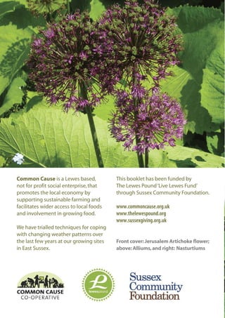 Common Cause is a Lewes based,
not for profit social enterprise, that
promotes the local economy by
supporting sustainable farming and
facilitates wider access to local foods
and involvement in growing food.
We have trialled techniques for coping
with changing weather patterns over
the last few years at our growing sites
in East Sussex.

This booklet has been funded by
The Lewes Pound ‘Live Lewes Fund’
through Sussex Community Foundation.

www.commoncause.org.uk
www.thelewespound.org
www.sussexgiving.org.uk

Front cover: Jerusalem Artichoke flower;
above: Alliums, and right: Nasturtiums

 