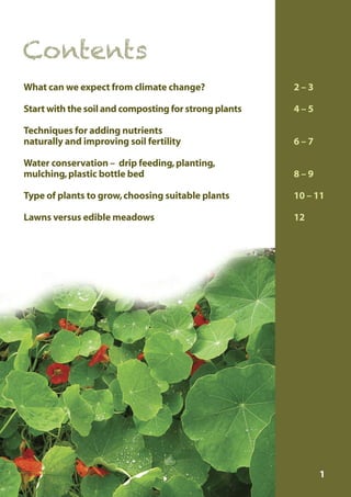 Contents
What can we expect from climate change?

2–3

Start with the soil and composting for strong plants

4–5

Techniques for adding nutrients
naturally and improving soil fertility

6–7

Water conservation – drip feeding, planting,
mulching, plastic bottle bed

8–9

Type of plants to grow, choosing suitable plants

10 – 11

Lawns versus edible meadows

12

1

 